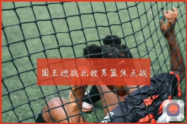 国王迎战北控男篮焦点战